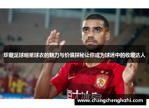 珍藏足球明星球衣的魅力与价值探秘让你成为球迷中的收藏达人